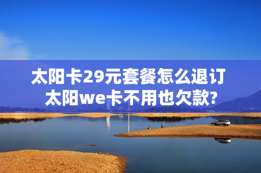 太阳卡29元套餐怎么退订 太阳we卡不用也欠款?