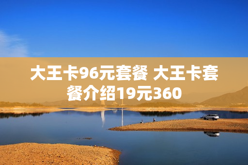 大王卡96元套餐 大王卡套餐介绍19元360