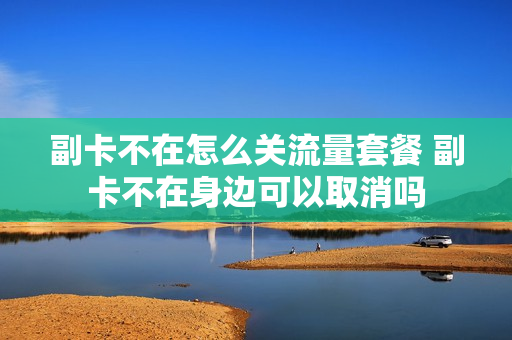 副卡不在怎么关流量套餐 副卡不在身边可以取消吗