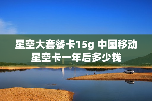 星空大套餐卡15g 中国移动星空卡一年后多少钱