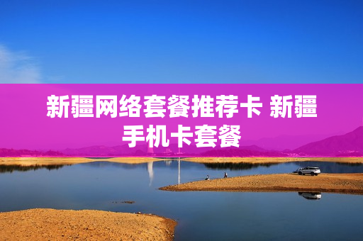 新疆网络套餐推荐卡 新疆手机卡套餐