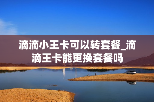滴滴小王卡可以转套餐_滴滴王卡能更换套餐吗