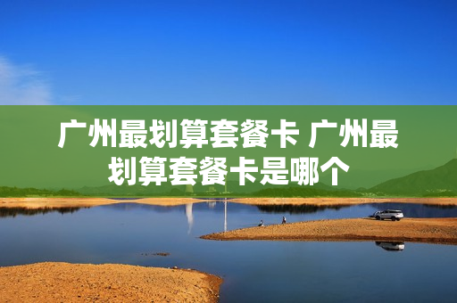 广州最划算套餐卡 广州最划算套餐卡是哪个