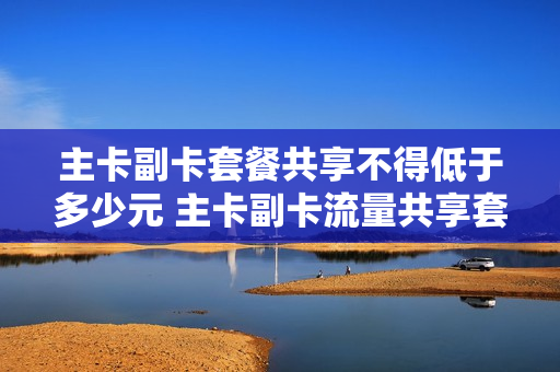 主卡副卡套餐共享不得低于多少元 主卡副卡流量共享套餐