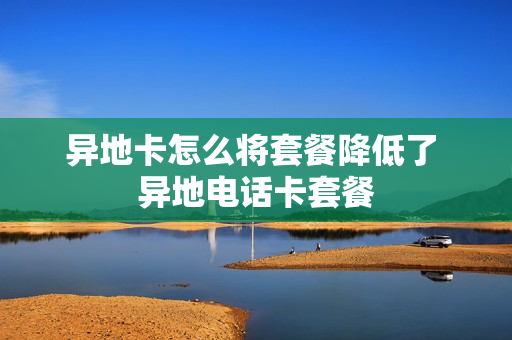 异地卡怎么将套餐降低了 异地电话卡套餐