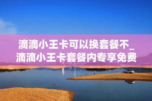 滴滴小王卡可以换套餐不_滴滴小王卡套餐内专享免费流量