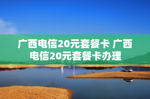 广西电信20元套餐卡 广西电信20元套餐卡办理