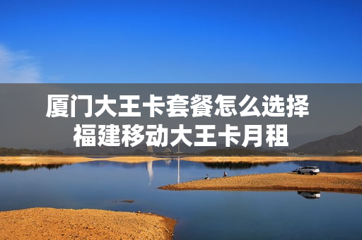 厦门大王卡套餐怎么选择 福建移动大王卡月租