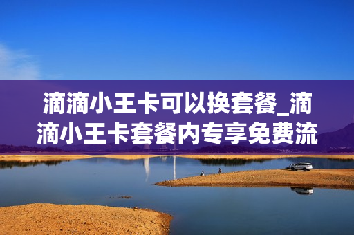 滴滴小王卡可以换套餐_滴滴小王卡套餐内专享免费流量