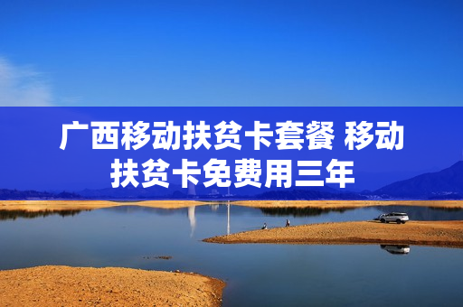 广西移动扶贫卡套餐 移动扶贫卡免费用三年