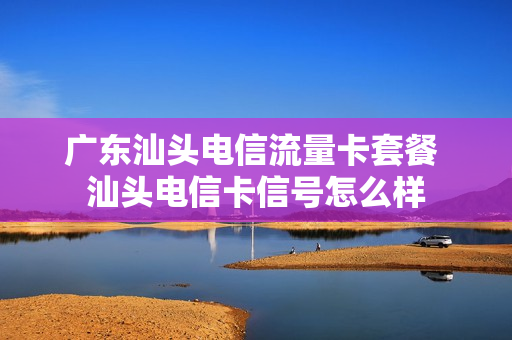 广东汕头电信流量卡套餐 汕头电信卡信号怎么样