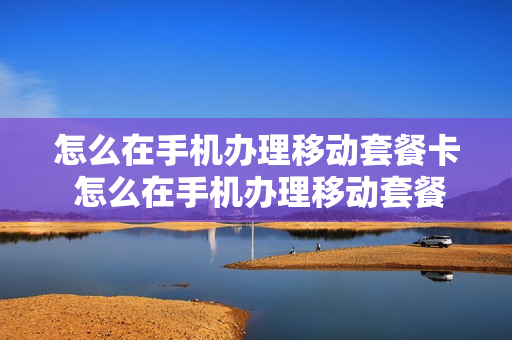 怎么在手机办理移动套餐卡 怎么在手机办理移动套餐卡业务