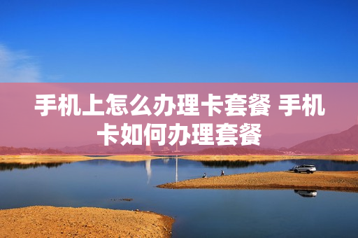 手机上怎么办理卡套餐 手机卡如何办理套餐