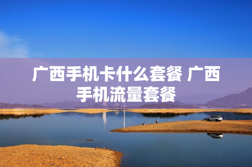 广西手机卡什么套餐 广西手机流量套餐
