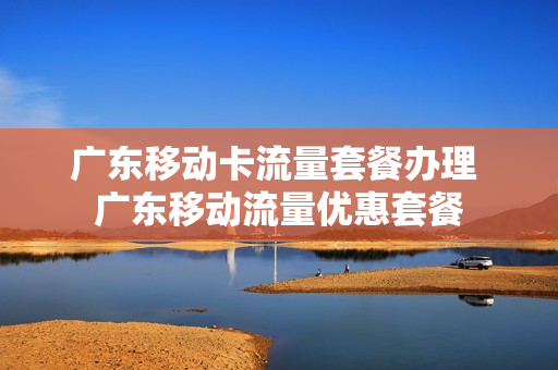 广东移动卡流量套餐办理 广东移动流量优惠套餐