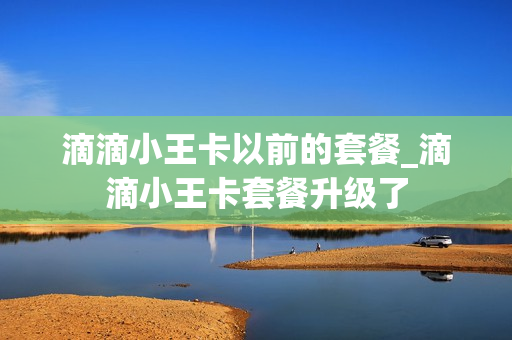 滴滴小王卡以前的套餐_滴滴小王卡套餐升级了