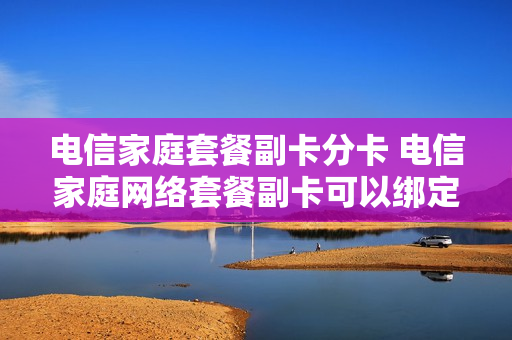 电信家庭套餐副卡分卡 电信家庭网络套餐副卡可以绑定自己的吗