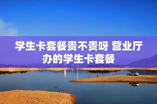 学生卡套餐贵不贵呀 营业厅办的学生卡套餐