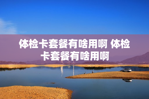 体检卡套餐有啥用啊 体检卡套餐有啥用啊