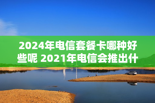 2024年电信套餐卡哪种好些呢 2021年电信会推出什么套餐