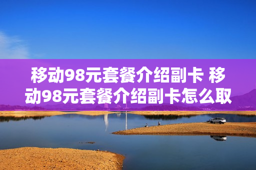 移动98元套餐介绍副卡 移动98元套餐介绍副卡怎么取消