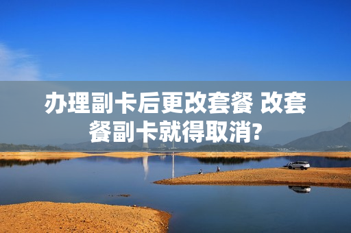 办理副卡后更改套餐 改套餐副卡就得取消?