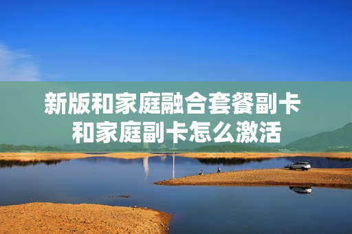 新版和家庭融合套餐副卡 和家庭副卡怎么激活