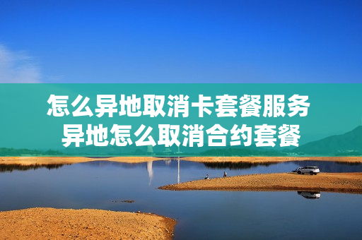 怎么异地取消卡套餐服务 异地怎么取消合约套餐