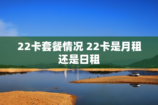 22卡套餐情况 22卡是月租还是日租