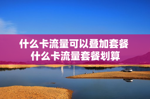 什么卡流量可以叠加套餐 什么卡流量套餐划算
