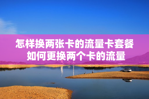 怎样换两张卡的流量卡套餐 如何更换两个卡的流量