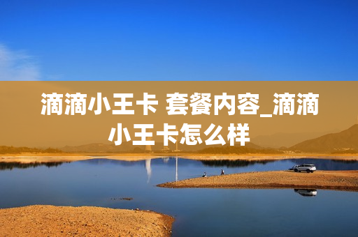 滴滴小王卡 套餐内容_滴滴小王卡怎么样