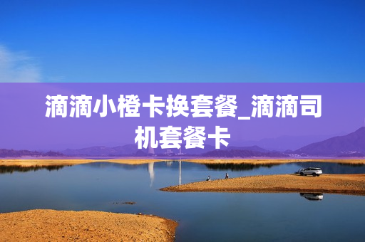 滴滴小橙卡换套餐_滴滴司机套餐卡