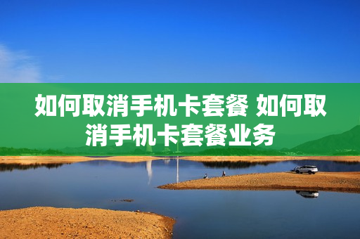 如何取消手机卡套餐 如何取消手机卡套餐业务