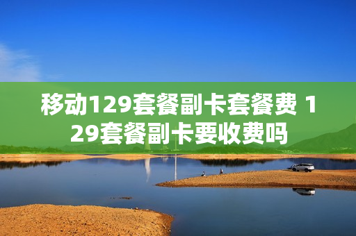 移动129套餐副卡套餐费 129套餐副卡要收费吗