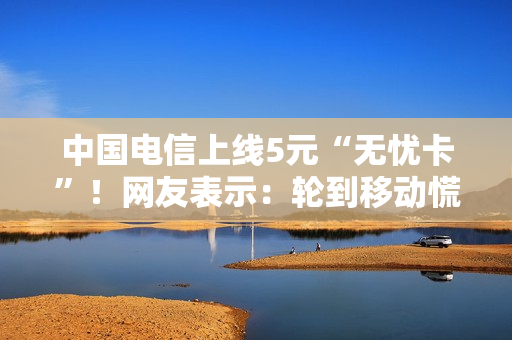 中国电信上线5元“无忧卡”！网友表示：轮到移动慌了？