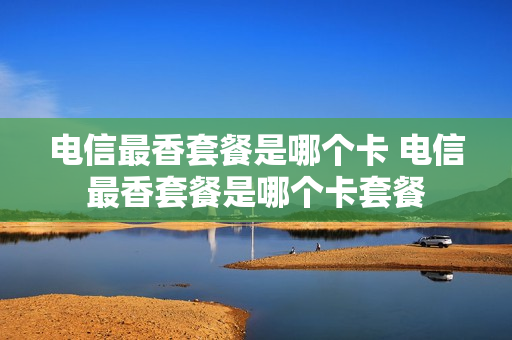 电信最香套餐是哪个卡 电信最香套餐是哪个卡套餐