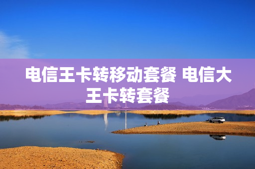 电信王卡转移动套餐 电信大王卡转套餐