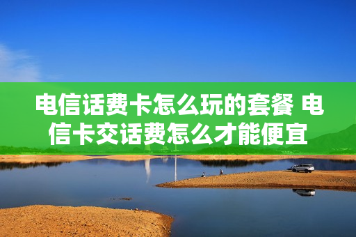 电信话费卡怎么玩的套餐 电信卡交话费怎么才能便宜