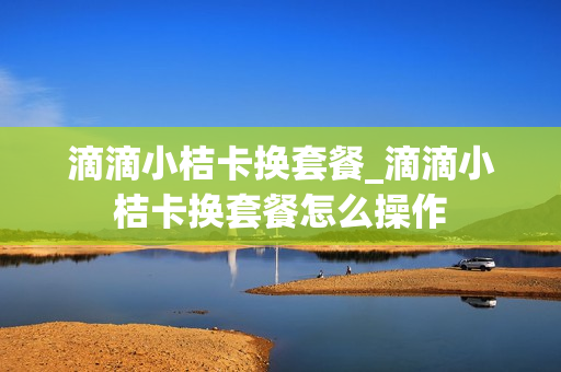 滴滴小桔卡换套餐_滴滴小桔卡换套餐怎么操作