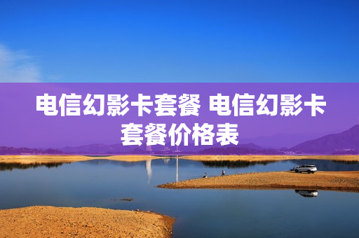电信幻影卡套餐 电信幻影卡套餐价格表