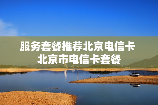 服务套餐推荐北京电信卡 北京市电信卡套餐