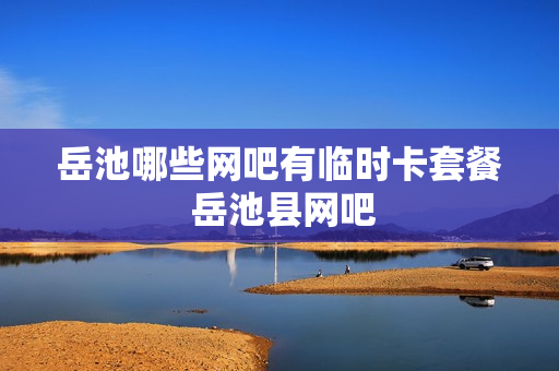 岳池哪些网吧有临时卡套餐 岳池县网吧