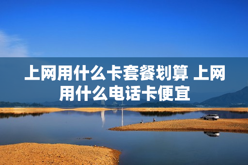 上网用什么卡套餐划算 上网用什么电话卡便宜