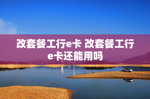 改套餐工行e卡 改套餐工行e卡还能用吗