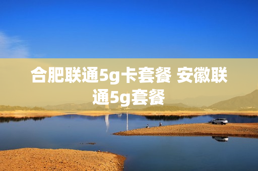 合肥联通5g卡套餐 安徽联通5g套餐