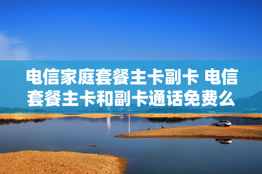 电信家庭套餐主卡副卡 电信套餐主卡和副卡通话免费么
