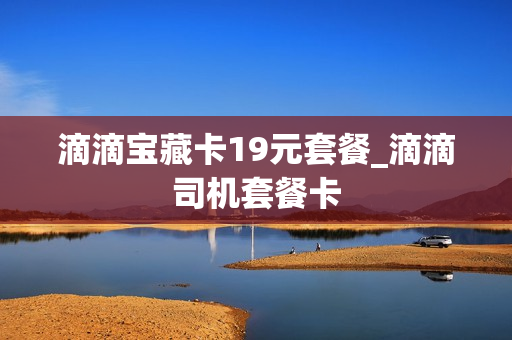 滴滴宝藏卡19元套餐_滴滴司机套餐卡