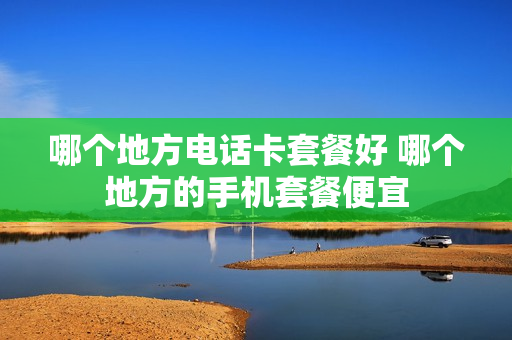 哪个地方电话卡套餐好 哪个地方的手机套餐便宜