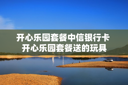 开心乐园套餐中信银行卡 开心乐园套餐送的玩具